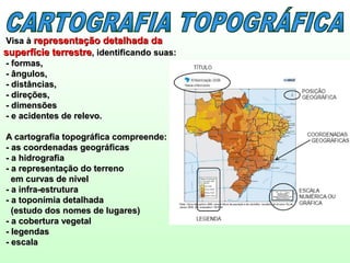 Visa àVisa à representação detalhada darepresentação detalhada da
superfície terrestresuperfície terrestre, identificando suas:, identificando suas:
- formas,- formas,
- ângulos,- ângulos,
- distâncias,- distâncias,
- direções,- direções,
- dimensões- dimensões
- e acidentes de relevo.- e acidentes de relevo.
A cartografia topográfica compreende:A cartografia topográfica compreende:
- as coordenadas geográficas- as coordenadas geográficas
- a hidrografia- a hidrografia
- a representação do terreno- a representação do terreno
em curvas de nívelem curvas de nível
- a infra-estrutura- a infra-estrutura
- a toponímia detalhada- a toponímia detalhada
(estudo dos nomes de lugares)(estudo dos nomes de lugares)
- a cobertura vegetal- a cobertura vegetal
- legendas- legendas
- escala- escala
 