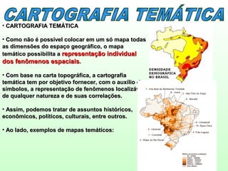 • CARTOGRAFIA TEMÁTICACARTOGRAFIA TEMÁTICA
• Como não é possível colocar em um só mapa todasComo não é possível colocar em um só mapa todas
as dimensões do espaço geográfico, o mapaas dimensões do espaço geográfico, o mapa
temático possibilita atemático possibilita a representação individualrepresentação individual
dos fenômenos espaciaisdos fenômenos espaciais..
• Com base na carta topográfica, a cartografiaCom base na carta topográfica, a cartografia
temática tem por objetivo fornecer, com o auxílio detemática tem por objetivo fornecer, com o auxílio de
símbolos, a representação de fenômenos localizáveissímbolos, a representação de fenômenos localizáveis
de qualquer natureza e de suas correlações.de qualquer natureza e de suas correlações.
• Assim, podemos tratar de assuntos históricos,Assim, podemos tratar de assuntos históricos,
econômicos, políticos, culturais, entre outros.econômicos, políticos, culturais, entre outros.
• Ao lado, exemplos de mapas temáticos:Ao lado, exemplos de mapas temáticos:
 