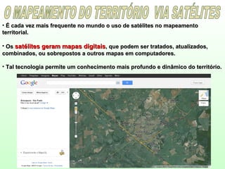 • É cada vez mais frequente no mundo o uso de satélites no mapeamentoÉ cada vez mais frequente no mundo o uso de satélites no mapeamento
territorial.territorial.
• OsOs satélites geram mapas digitaissatélites geram mapas digitais, que podem ser tratados, atualizados,, que podem ser tratados, atualizados,
combinados, ou sobrepostos a outros mapas em computadores.combinados, ou sobrepostos a outros mapas em computadores.
• Tal tecnologia permite um conhecimento mais profundo e dinâmico do território.Tal tecnologia permite um conhecimento mais profundo e dinâmico do território.
 