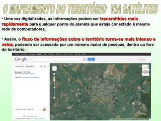 • Uma vez digitalizadas, as informações podem serUma vez digitalizadas, as informações podem ser transmitidas maistransmitidas mais
rapidamenterapidamente para qualquer ponto do planeta que esteja conectado à mesmapara qualquer ponto do planeta que esteja conectado à mesma
rede de computadores.rede de computadores.
• Assim, oAssim, o fluxo de informações sobre o território torna-se mais intenso efluxo de informações sobre o território torna-se mais intenso e
velozveloz, podendo ser acessado por um número maior de pessoas, dentro ou fora, podendo ser acessado por um número maior de pessoas, dentro ou fora
do território.do território.
 