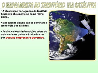 • A atualização cartográfica do territórioA atualização cartográfica do território
brasileiro atualmente se dá na formabrasileiro atualmente se dá na forma
digital.digital.
• Mas apenas alguns países dominam aMas apenas alguns países dominam a
tecnologia dos satélites.tecnologia dos satélites.
• Assim, valiosas informações sobre osAssim, valiosas informações sobre os
mais variados países são dominadasmais variados países são dominadas
porpor poucas empresas e governospoucas empresas e governos..
 
