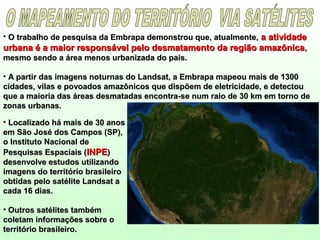 • O trabalho de pesquisa da Embrapa demonstrou que, atualmente,O trabalho de pesquisa da Embrapa demonstrou que, atualmente, a atividadea atividade
urbana é a maior responsável pelo desmatamento da região amazônicaurbana é a maior responsável pelo desmatamento da região amazônica,,
mesmo sendo a área menos urbanizada do país.mesmo sendo a área menos urbanizada do país.
• A partir das imagens noturnas do Landsat, a Embrapa mapeou mais de 1300A partir das imagens noturnas do Landsat, a Embrapa mapeou mais de 1300
cidades, vilas e povoados amazônicos que dispõem de eletricidade, e detectoucidades, vilas e povoados amazônicos que dispõem de eletricidade, e detectou
que a maioria das áreas desmatadas encontra-se num raio de 30 km em torno deque a maioria das áreas desmatadas encontra-se num raio de 30 km em torno de
zonas urbanas.zonas urbanas.
• Localizado há mais de 30 anosLocalizado há mais de 30 anos
em São José dos Campos (SP),em São José dos Campos (SP),
o Instituto Nacional deo Instituto Nacional de
Pesquisas Espaciais (Pesquisas Espaciais (INPEINPE))
desenvolve estudos utilizandodesenvolve estudos utilizando
imagens do território brasileiroimagens do território brasileiro
obtidas pelo satélite Landsat aobtidas pelo satélite Landsat a
cada 16 dias.cada 16 dias.
• Outros satélites tambémOutros satélites também
coletam informações sobre ocoletam informações sobre o
território brasileiro.território brasileiro.
 
