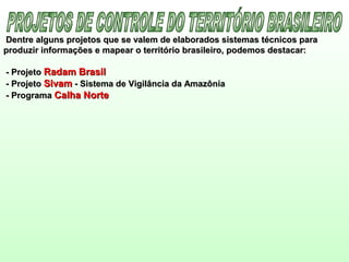 Dentre alguns projetos que se valem de elaborados sistemas técnicos paraDentre alguns projetos que se valem de elaborados sistemas técnicos para
produzir informações e mapear o território brasileiro, podemos destacar:produzir informações e mapear o território brasileiro, podemos destacar:
- Projeto- Projeto Radam BrasilRadam Brasil
- Projeto- Projeto SivamSivam - Sistema de Vigilância da Amazônia- Sistema de Vigilância da Amazônia
- Programa- Programa Calha NorteCalha Norte
 