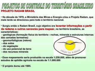 PROJETO RADAM BRASILPROJETO RADAM BRASIL
• Na década de 1970, o Ministério das Minas e Energia criou o Projeto Radam, queNa década de 1970, o Ministério das Minas e Energia criou o Projeto Radam, que
mais tarde se direcionou para todo o território nacional.mais tarde se direcionou para todo o território nacional.
• Surgiu então o Radam Brasil, cujo objetivo eraSurgiu então o Radam Brasil, cujo objetivo era levantar informações a partirlevantar informações a partir
de radares e outros sensores para mapearde radares e outros sensores para mapear, no território brasileiro, as, no território brasileiro, as
características:características:
- geológicas (formação física do território - rochas, minerais e estruturas internas- geológicas (formação física do território - rochas, minerais e estruturas internas
das camadas terrestres)das camadas terrestres)
- geomorfológicas (relevo)- geomorfológicas (relevo)
- dos solos- dos solos
- da vegetação- da vegetação
- do uso potencial da terra- do uso potencial da terra
- dos recursos minerais- dos recursos minerais
• Esse mapeamento seria produzido na escala 1:250.000, além de promoverEsse mapeamento seria produzido na escala 1:250.000, além de promover
estudos de aptidão agrícola na escala de 1:1.000.000estudos de aptidão agrícola na escala de 1:1.000.000
• O projeto durou até 1985.O projeto durou até 1985.
 