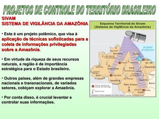 SIVAMSIVAM
SISTEMA DE VIGILÂNCIA DA AMAZÔNIASISTEMA DE VIGILÂNCIA DA AMAZÔNIA
• Este é um projeto polêmico, que visa àEste é um projeto polêmico, que visa à
aplicação de técnicas sofisticadas para aaplicação de técnicas sofisticadas para a
coleta de informações privilegiadascoleta de informações privilegiadas
sobre a Amazôniasobre a Amazônia..
• Em virtude da riqueza de seus recursosEm virtude da riqueza de seus recursos
naturais, a região é de importâncianaturais, a região é de importância
estratégica para o Estado brasileiro.estratégica para o Estado brasileiro.
• Outros países, além de grandes empresasOutros países, além de grandes empresas
nacionais e transnacionais, de variadosnacionais e transnacionais, de variados
setores, cobiçam explorar a Amazônia.setores, cobiçam explorar a Amazônia.
• Por conta disso, é crucial levantar ePor conta disso, é crucial levantar e
controlar suas informações.controlar suas informações.
 