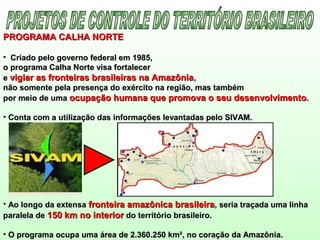 PROGRAMA CALHA NORTEPROGRAMA CALHA NORTE
• Criado pelo governo federal em 1985,Criado pelo governo federal em 1985,
o programa Calha Norte visa fortalecero programa Calha Norte visa fortalecer
ee vigiar as fronteiras brasileiras na Amazôniavigiar as fronteiras brasileiras na Amazônia,,
não somente pela presença do exército na região, mas tambémnão somente pela presença do exército na região, mas também
por meio de umapor meio de uma ocupação humana que promova o seu desenvolvimentoocupação humana que promova o seu desenvolvimento..
• Conta com a utilização das informações levantadas pelo SIVAM.Conta com a utilização das informações levantadas pelo SIVAM.
• Ao longo da extensaAo longo da extensa fronteira amazônica brasileirafronteira amazônica brasileira, seria traçada uma linha, seria traçada uma linha
paralela deparalela de 150 km no interior150 km no interior do território brasileiro.do território brasileiro.
• O programa ocupa uma área de 2.360.250 km², no coração da Amazônia.O programa ocupa uma área de 2.360.250 km², no coração da Amazônia.
 