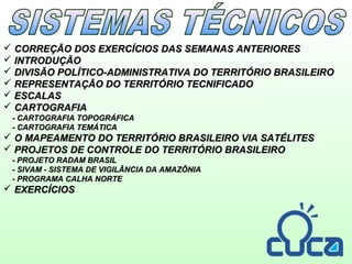  CORREÇÃO DOS EXERCÍCIOS DAS SEMANAS ANTERIORESCORREÇÃO DOS EXERCÍCIOS DAS SEMANAS ANTERIORES
 INTRODUÇÃOINTRODUÇÃO
 DIVISÃO POLÍTICO-ADMINISTRATIVA DO TERRITÓRIO BRASILEIRODIVISÃO POLÍTICO-ADMINISTRATIVA DO TERRITÓRIO BRASILEIRO
 REPRESENTAÇÃO DO TERRITÓRIO TECNIFICADOREPRESENTAÇÃO DO TERRITÓRIO TECNIFICADO
 ESCALASESCALAS
 CARTOGRAFIACARTOGRAFIA
- CARTOGRAFIA TOPOGRÁFICA- CARTOGRAFIA TOPOGRÁFICA
- CARTOGRAFIA TEMÁTICA- CARTOGRAFIA TEMÁTICA
 O MAPEAMENTO DO TERRITÓRIO BRASILEIRO VIA SATÉLITESO MAPEAMENTO DO TERRITÓRIO BRASILEIRO VIA SATÉLITES
 PROJETOS DE CONTROLE DO TERRITÓRIO BRASILEIROPROJETOS DE CONTROLE DO TERRITÓRIO BRASILEIRO
- PROJETO RADAM BRASIL- PROJETO RADAM BRASIL
- SIVAM - SISTEMA DE VIGILÂNCIA DA AMAZÔNIA- SIVAM - SISTEMA DE VIGILÂNCIA DA AMAZÔNIA
- PROGRAMA CALHA NORTE- PROGRAMA CALHA NORTE
 EXERCÍCIOSEXERCÍCIOS
 