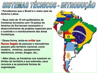 • Percebemos que o Brasil é o maior país daPercebemos que o Brasil é o maior país da
América Latina.América Latina.
• Seus mais de 15 mil quilômetros deSeus mais de 15 mil quilômetros de
fronteiras terrestres com 10 países dafronteiras terrestres com 10 países da
América do Sul tornam necessário oAmérica do Sul tornam necessário o
desenvolvimento de projetos especiais paradesenvolvimento de projetos especiais para
o controle e o monitoramento das áreaso controle e o monitoramento das áreas
fronteiriças.fronteiriças.
• Dessa forma, tenta-seDessa forma, tenta-se evitarevitar queque
fluxos ilegaisfluxos ilegais de pessoas e mercadoriasde pessoas e mercadorias
passem pelo territorio nacional, comopassem pelo territorio nacional, como
madeira, minérios, equipamentosmadeira, minérios, equipamentos
eletrônicos, armas, drogas, etc...eletrônicos, armas, drogas, etc...
• Além disso, as fronteiras nos mostram osAlém disso, as fronteiras nos mostram os
limites do território e sua extensão, seuslimites do território e sua extensão, seus
recursos e as possíveis formas derecursos e as possíveis formas de
organização.organização.
 