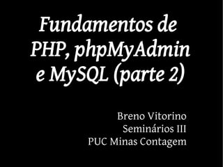 Fundamentos de
PHP, phpMyAdmin
e MySQL (parte 2)
           Breno Vitorino
            Seminários III
      PUC Minas Contagem
 