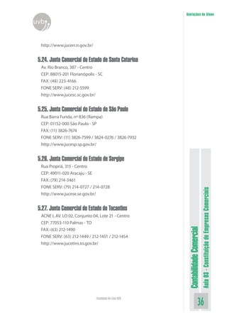 Anotações do Aluno
uvb


  http://www.jucerr.rr.gov.br/


 5.24. Junta Comercial do Estado de Santa Catarina
  Av. Rio Branco, 387 - Centro
  CEP: 88015-201 Florianópolis - SC
  FAX: (48) 223-4166
  FONE SERV: (48) 212-5599
  http://www.jucesc.sc.gov.br/


 5.25. Junta Comercial do Estado de São Paulo
  Rua Barra Funda, nº 836 (Rampa)
  CEP: 01152-000 São Paulo - SP
  FAX: (11) 3826-7674
  FONE SERV: (11) 3826-7599 / 3824-0276 / 3826-7932
  http://www.jucesp.sp.gov.br/


 5.26. Junta Comercial do Estado de Sergipe
  Rua Propriá, 315 - Centro
  CEP: 49011-020 Aracaju - SE
  FAX: (79) 214-3461
  FONE SERV: (79) 214-0727 / 214-0728



                                                                                    Aula 03 - Constituição de Empresas Comerciais
  http://www.jucese.se.gov.br/


 5.27. Junta Comercial do Estado do Tocantins
  ACNE I, AV. LO 02, Conjunto 04, Lote 21 - Centro
  CEP: 77053-110 Palmas - TO
                                                          Contabilidade Comercial


  FAX: (63) 212-1490
  FONE SERV: (63) 212-1449 / 212-1451 / 212-1454
  http://www.jucetins.to.gov.br/




                                 Faculdade On-Line UVB
                                                                           36
 