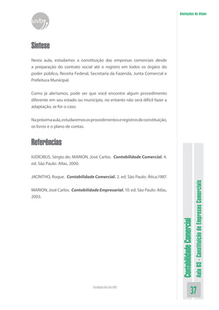 Anotações do Aluno
uvb


Síntese
Nesta aula, estudamos a constituição das empresas comerciais desde
a preparação do contrato social até o registro em todos os órgãos do
poder público, Receita Federal, Secretaria da Fazenda, Junta Comercial e
Prefeitura Municipal.


Como já alertamos, pode ser que você encontre algum procedimento
diferente em seu estado ou município, no entanto não será difícil fazer a
adaptação, se for o caso.


Na próxima aula, estudaremos os procedimentos e registros de constituição,
os livros e o plano de contas.


Referências
IUDÍCIBUS, Sérgio de; MARION, José Carlos. Contabilidade Comercial. 4.
ed. São Paulo: Atlas, 2000.


JACINTHO, Roque. Contabilidade Comercial. 2. ed. São Paulo: Ática,1987.




                                                                                                        Aula 03 - Constituição de Empresas Comerciais
MARION, José Carlos. Contabilidade Empresarial. 10. ed. São Paulo: Atlas,
2003.
                                                                              Contabilidade Comercial




                                 Faculdade On-Line UVB
                                                                                               37
 