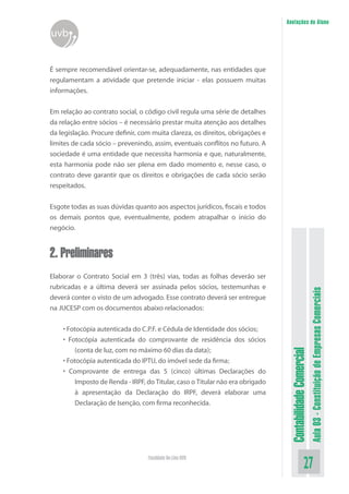 Anotações do Aluno
uvb


É sempre recomendável orientar-se, adequadamente, nas entidades que
regulamentam a atividade que pretende iniciar - elas possuem muitas
informações.


Em relação ao contrato social, o código civil regula uma série de detalhes
da relação entre sócios – é necessário prestar muita atenção aos detalhes
da legislação. Procure definir, com muita clareza, os direitos, obrigações e
limites de cada sócio – prevenindo, assim, eventuais conflitos no futuro. A
sociedade é uma entidade que necessita harmonia e que, naturalmente,
esta harmonia pode não ser plena em dado momento e, nesse caso, o
contrato deve garantir que os direitos e obrigações de cada sócio serão
respeitados.

Esgote todas as suas dúvidas quanto aos aspectos jurídicos, fiscais e todos
os demais pontos que, eventualmente, podem atrapalhar o início do
negócio.


2. Preliminares
Elaborar o Contrato Social em 3 (três) vias, todas as folhas deverão ser
rubricadas e a última deverá ser assinada pelos sócios, testemunhas e



                                                                                                          Aula 03 - Constituição de Empresas Comerciais
deverá conter o visto de um advogado. Esse contrato deverá ser entregue
na JUCESP com os documentos abaixo relacionados:


    • Fotocópia autenticada do C.P.F. e Cédula de Identidade dos sócios;
    • Fotocópia autenticada do comprovante de residência dos sócios
        (conta de luz, com no máximo 60 dias da data);
                                                                                Contabilidade Comercial



    • Fotocópia autenticada do IPTU, do imóvel sede da firma;
    • Comprovante de entrega das 5 (cinco) últimas Declarações do
        Imposto de Renda - IRPF, do Titular, caso o Titular não era obrigado
        à apresentação da Declaração do IRPF, deverá elaborar uma
        Declaração de Isenção, com firma reconhecida.




                                  Faculdade On-Line UVB
                                                                                                 27
 