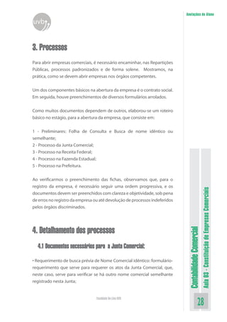 Anotações do Aluno
uvb


3. Processos
Para abrir empresas comerciais, é necessário encaminhar, nas Repartições
Públicas, processos padronizados e de forma solene. Mostramos, na
prática, como se devem abrir empresas nos órgãos competentes.


Um dos componentes básicos na abertura da empresa é o contrato social.
Em seguida, houve preenchimentos de diversos formulários arrolados.


Como muitos documentos dependem de outros, elaborou-se um roteiro
básico no estágio, para a abertura da empresa, que consiste em:


1 - Preliminares: Folha de Consulta e Busca de nome idêntico ou
semelhante;
2 - Processo da Junta Comercial;
3 - Processo na Receita Federal;
4 - Processo na Fazenda Estadual;
5 - Processo na Prefeitura.


Ao verificarmos o preenchimento das fichas, observamos que, para o
registro da empresa, é necessário seguir uma ordem progressiva, e os



                                                                                                       Aula 03 - Constituição de Empresas Comerciais
documentos devem ser preenchidos com clareza e objetividade, sob pena
de erros no registro da empresa ou até devolução de processos indeferidos
pelos órgãos discriminados.




4. Detalhamento dos processos
                                                                             Contabilidade Comercial




  4.1 Documentos necessários para a Junta Comercial:

• Requerimento de busca prévia de Nome Comercial idêntico: formulário-
requerimento que serve para requerer os atos da Junta Comercial, que,
neste caso, serve para verificar se há outro nome comercial semelhante
registrado nesta Junta;


                                 Faculdade On-Line UVB
                                                                                              28
 