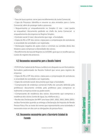 Anotações do Aluno
uvb


• Taxa de busca prévia: serve para recolhimentos da Junta Comercial;
• Capa do Processo: Identifica e resume os atos enviados para a Junta
Comercial, além de proteger todo o processo;
• Requerimento p/ enquadramento no Simples (3 vias - caso queira
se enquadrar): documento pedindo ao chefe da Junta Comercial o
enquadramento da empresa no Regime Simples;
• Contrato social (3 vias): documento que rege a Sociedade;
• Cópia do RG e CPF dos sócios: cópia para a comprovação de assinaturas
e veracidade da sociedade a ser registrada;
• Declaração negativa de ações cíveis e criminais ou certidão desta dos
titulares: para comprovar a idoneidade dos sócios;
• Recolhimento da taxa de Registro na JUCEMS: guia que se recolhe para as
custas do registro do processo.


  4.2 Documentos necessários para a Receita Federal

• FCPJ (Ficha Cadastral de Pessoa Jurídica) em disquete ou em formulários:
formulário padronizado da Receita Federal que serve para registro de
empresa;
• Cópia do RG e CPF dos sócios: cópia para a comprovação de assinaturas
e veracidade da sociedade a ser registrada;




                                                                                                        Aula 03 - Constituição de Empresas Comerciais
• Cópia do contrato social: documento que rege a Sociedade;
• Comprovante de endereço comercial (Folha de consulta deferida pela
prefeitura): documento emitido pela prefeitura para comprovar se
realmente a empresa existe ou pode existir;
• Comprovante de residência dos sócios: documento que comprova a
residência dos sócios (conta de água, luz, telefone etc.);
                                                                              Contabilidade Comercial


• Recibo das Declarações de IRPF (ano base 2001, 2002, 2003, 2004, 2005):
recibos fornecidos quando se entrega a Declaração de Imposto de Renda
Pessoa Física. Por se tratar de nomes que representarão uma sociedade, é
necessário estar em dia com as obrigações da pessoa física.


  4.3. Documentos necessários para a Secretaria Estadual da
          Fazenda


                                 Faculdade On-Line UVB
                                                                                               29
 