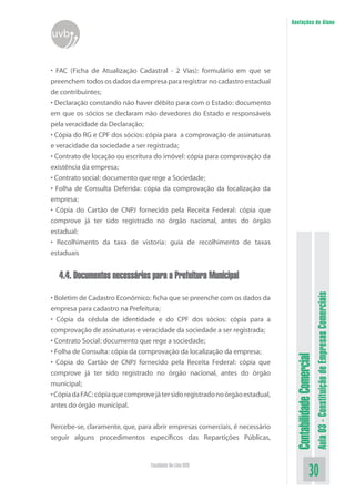Anotações do Aluno
uvb


• FAC (Ficha de Atualização Cadastral - 2 Vias): formulário em que se
preenchem todos os dados da empresa para registrar no cadastro estadual
de contribuintes;
• Declaração constando não haver débito para com o Estado: documento
em que os sócios se declaram não devedores do Estado e responsáveis
pela veracidade da Declaração;
• Cópia do RG e CPF dos sócios: cópia para a comprovação de assinaturas
e veracidade da sociedade a ser registrada;
• Contrato de locação ou escritura do imóvel: cópia para comprovação da
existência da empresa;
• Contrato social: documento que rege a Sociedade;
• Folha de Consulta Deferida: cópia da comprovação da localização da
empresa;
• Cópia do Cartão de CNPJ fornecido pela Receita Federal: cópia que
comprove já ter sido registrado no órgão nacional, antes do órgão
estadual;
• Recolhimento da taxa de vistoria: guia de recolhimento de taxas
estaduais


  4.4. Documentos necessários para a Prefeitura Municipal



                                                                                                          Aula 03 - Constituição de Empresas Comerciais
• Boletim de Cadastro Econômico: ficha que se preenche com os dados da
empresa para cadastro na Prefeitura;
• Cópia da cédula de identidade e do CPF dos sócios: cópia para a
comprovação de assinaturas e veracidade da sociedade a ser registrada;
• Contrato Social: documento que rege a sociedade;
• Folha de Consulta: cópia da comprovação da localização da empresa;
                                                                                Contabilidade Comercial


• Cópia do Cartão de CNPJ fornecido pela Receita Federal: cópia que
comprove já ter sido registrado no órgão nacional, antes do órgão
municipal;
• Cópia da FAC: cópia que comprove já ter sido registrado no órgão estadual,
antes do órgão municipal.


Percebe-se, claramente, que, para abrir empresas comerciais, é necessário
seguir alguns procedimentos específicos das Repartições Públicas,


                                  Faculdade On-Line UVB
                                                                                                 30
 