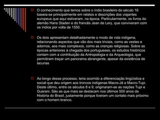 O conhecimento que temos sobre o índio brasileiro do século 16 baseia-se principalmente em relatos e descrições dos viajantes europeus que aqui estiveram, na época. Particularmente, os livros do alemão Hans Staden e do francês Jean de Lery, que conviveram com os índios por volta de 1550.  Os dois apresentam detalhadamente o modo de vida indígena, relacionando aspectos que vão dos mais triviais, como as vestes e adornos, aos mais complexos, como as crenças religiosas. Sobre as épocas anteriores à chegada dos portugueses, os estudos históricos contam com a contribuição da Antropologia e da Arqueologia, que permitiram traçar um panorama abrangente, apesar da existência de lacunas Ao longo desse processo, teria ocorrido a diferenciação lingüística e social que deu origem aos troncos indígenas Macro-Jê e Macro-Tupi. Deste último, entre os séculos 8 e 9, originaram-se as nações Tupi e Guarani. São as que mais se destacam nos últimos 500 anos da História do Brasil, justamente porque tiveram um contato mais próximo com o homem branco. 