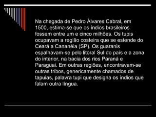 Na chegada de Pedro Álvares Cabral, em 1500, estima-se que os índios brasileiros fossem entre um e cinco milhões. Os tupis ocupavam a região costeira que se estende do Ceará a Cananéia (SP). Os guaranis espalhavam-se pelo litoral Sul do país e a zona do interior, na bacia dos rios Paraná e Paraguai. Em outras regiões, encontravam-se outras tribos, genericamente chamados de tapuias, palavra tupi que designa os índios que falam outra língua. 