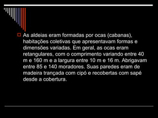 As aldeias eram formadas por ocas (cabanas), habitações coletivas que apresentavam formas e dimensões variadas. Em geral, as ocas eram retangulares, com o comprimento variando entre 40 m e 160 m e a largura entre 10 m e 16 m. Abrigavam entre 85 e 140 moradores. Suas paredes eram de madeira trançada com cipó e recobertas com sapé desde a cobertura. 