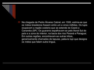 Na chegada de Pedro Álvares Cabral, em 1500, estima-se que os índios brasileiros fossem entre um e cinco milhões. Os tupis ocupavam a região costeira que se estende do Ceará a Cananéia (SP). Os guaranis espalhavam-se pelo litoral Sul do país e a zona do interior, na bacia dos rios Paraná e Paraguai. Em outras regiões, encontravam-se outras tribos, genericamente chamados de tapuias, palavra tupi que designa os índios que falam outra língua. 