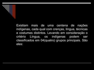Existiam mais de uma centena de nações indígenas, cada qual com crenças, língua, técnicas e costumes distintos. Levando em consideração o critério Língua, os indígenas podem ser classificados em 04(quatro) grupos principais. São eles: 