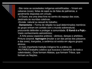 -  São raras as sociedades indígenas estratificadas; - Viviam em cabanas (ocas), feitas de sapé ou de folas de palmeiras, e geralmente dispostas em círculo;  - A Ocara, era uma área livre no centro do espaço das ocas, destinada às reuniões coletivas;  -Divisão  natural ou sexual do trabalho;  - Xamanismo  – Forma de religião na qual determinados membros do grupo entram em contato com o mundo sobrenatural, procurando defender e proteger a comunidade.  O Xamã é o Pajé;-  Vasto conhecimento astronômico;  - A Arte possui aspectos práticos : cânticos, danças e artefatos. Pintura corporal,  tapiragem ( mudar a cor das penas dos pássaros e das aves), trançados, a cerâmica só existia em alguns grupos étnicos;  - A mais importante tradição indígena foi a prática do ‘MUTIRÃO’(trabalho coletivo que buscava o benefício de toda a coletividade).; Ocas formam Aldeias, que formam Tribos, que formam as Nações. 