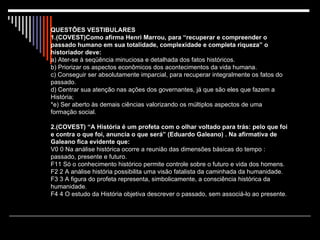 QUESTÕES VESTIBULARES 1.(COVEST)Como afirma Henri Marrou, para “recuperar e compreender o passado humano em sua totalidade, complexidade e completa riqueza” o historiador deve: a) Ater-se à seqüência minuciosa e detalhada dos fatos históricos. b) Priorizar os aspectos econômicos dos acontecimentos da vida humana. c) Conseguir ser absolutamente imparcial, para recuperar integralmente os fatos do passado. d) Centrar sua atenção nas ações dos governantes, já que são eles que fazem a História; *e) Ser aberto às demais ciências valorizando os múltiplos aspectos de uma formação social. 2.(COVEST) “A História é um profeta com o olhar voltado para trás: pelo que foi e contra o que foi, anuncia o que será” (Eduardo Galeano) . Na afirmativa de Galeano fica evidente que: V0 0 Na análise histórica ocorre a reunião das dimensões básicas do tempo : passado, presente e futuro. F11 Só o conhecimento histórico permite controle sobre o futuro e vida dos homens. F2 2 A análise história possibilita uma visão fatalista da caminhada da humanidade. F3 3 A figura do profeta representa, simbolicamente, a consciência histórica da humanidade. F4 4 O estudo da História objetiva descrever o passado, sem associá-lo ao presente. 