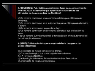 3.(COVEST) Na Pré-História encontramos fases do desenvolvimento humano. Qual a alternativa que apresenta características das atividades do homem na fase do Neolítico? a) Os homens praticavam uma economia coletora para obtenção de alimentos. b) Os homens fabricavam seus instrumentos para a obtenção de alimentos e abrigo.  c) Os homens aprenderam a controlar o fogo. d) Os homens conheciam uma economia comercial e já praticavam os juros. X e) Os homens cultivavam plantas e domesticavam animais, tornando-se produtores de alimentos.   4.(UFRS) Foi fator decisivo para a sobrevivência dos povos do período Neolítico: a) A utilização de metais como cobre e bronze. b) O nomadismo típico dos povos caçadores e coletores. Xc) A Revolução Neolítica. d) A Revolução Urbana e a formação dos Impérios Teocráticos. e) A formação de religiões monoteístas. 