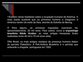   Existem várias hipóteses sobre a ocupação humana da América. A mais aceita sustenta que os primeiros homens a chegarem à América vieram do norte da Ásia, através do Estreito do Bering. Para alguns, as primeiras migrações ocorreram há, aproximadamente, 20 mil anos. Para outros, como  a arqueóloga brasileira Niède Guidon , as mais antigas travessias foram realizadas entre 40 mil e 70 mil anos atrás. No Brasil, os mais antigos vestígios da presença humana datam do período Paleolítico. A Pré-História Brasileira é o período que antecede a chegada  portuguesa em 1500. 