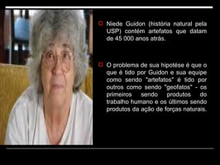 Niede Guidon (história natural pela USP) contém artefatos que datam de 45 000 anos atrás.  O problema de sua hipotése é que o que é tido por Guidon e sua equipe como sendo "artefatos" é tido por outros como sendo "geofatos" - os primeiros sendo produtos do trabalho humano e os últimos sendo produtos da ação de forças naturais.  