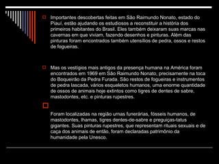Importantes descobertas feitas em São Raimundo Nonato, estado do Piauí, estão ajudando os estudiosos a reconstituir a história dos primeiros habitantes do Brasil. Eles também deixaram suas marcas nas cavernas em que viviam, fazendo desenhos e pinturas. Além das pinturas foram encontrados também utensílios de pedra, ossos e restos de fogueiras. Mas os vestígios mais antigos da presença humana na América foram encontrados em 1969 em São Raimundo Nonato, precisamente na toca do Boqueirão da Pedra Furada. São restos de fogueiras e instrumentos de pedra lascada, vários esqueletos humanos, uma enorme quantidade de ossos de animais hoje extintos como tigres de dentes de sabre, mastodontes, etc. e pinturas rupestres. Foram localizadas na região urnas funerárias, fósseis humanos, de mastodontes, lhamas, tigres dentes-de-sabre e preguiças-tatus gigantes. Suas pinturas rupestres, que representam rituais sexuais e de caça dos animais de então, foram declaradas patrimônio da humanidade pela Unesco.  