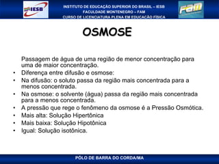 OSMOSE  Passagem de água de uma região de menor concentração para uma de maior concentração. Diferença entre difusão e osmose: Na difusão: o soluto passa da região mais concentrada para a menos concentrada. Na osmose: o solvente (água) passa da região mais concentrada para a menos concentrada. A pressão que rege o fenômeno da osmose é a Pressão Osmótica. Mais alta: Solução Hipertônica Mais baixa: Solução Hipotônica Igual: Solução isotônica. 