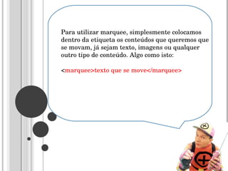Para utilizar marquee, simplesmente colocamos dentro da etiqueta os conteúdos que queremos que se movam, já sejam texto, imagens ou qualquer outro tipo de conteúdo. Algo como isto:  < marquee>texto que se move</marquee>  
