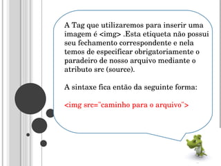 A Tag que utilizaremos para inserir uma imagem é <img> .Esta etiqueta não possui seu fechamento correspondente e nela temos de especificar obrigatoriamente o paradeiro de nosso arquivo mediante o atributo src (source).  A sintaxe fica então da seguinte forma:  <img src="caminho para o arquivo">  
