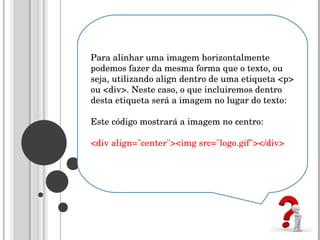 Para alinhar uma imagem horizontalmente podemos fazer da mesma forma que o texto, ou seja, utilizando align dentro de uma etiqueta <p> ou <div>. Neste caso, o que incluiremos dentro desta etiqueta será a imagem no lugar do texto:  Este código mostrará a imagem no centro:  <div align="center"><img src="logo.gif"></div>  