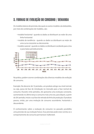 3. FORMAS DE EVOLUÇÃO DO CONSUMO / DEMANDA
Os modelos básicos de previsão, dos quais os outros modelos são deduzidos,
por meio de combinações de modelos, são:


    • modelo horizontal - quando os dados se distribuem ao redor de uma
       linha horizontal.
    • modelo de tendência - quando os dados se distribuem ao redor de
         uma curva crescente ou decrescente.
    • modelo sazonal - quando os dados se distribuem oscilando para cima
        e para baixo periodicamente.




Na prática, podem ocorrer combinações dos diversos modelos de evolução
de consumo.


Exemplo: No decorrer de 12 períodos, um produto atinge seu nível normal,
ou seja, passa da fase de introdução no mercado para a fase normal do
consumo. Durante vinte períodos, ele apresenta uma evolução constante,
aumentando no último terço o consumo mais uma vez, para depois, a partir
do 36º período, iniciar a sua fase de retirada da linha de produção. O produto
passou, então, por uma evolução de consumo ascendente, horizontal e
descendente.


O conhecimento sobre a evolução do consumo no passado possibilita
uma previsão da sua evolução futura. Essa previsão pode estar correta se o
comportamento do consumo permanecer inalterável.
 