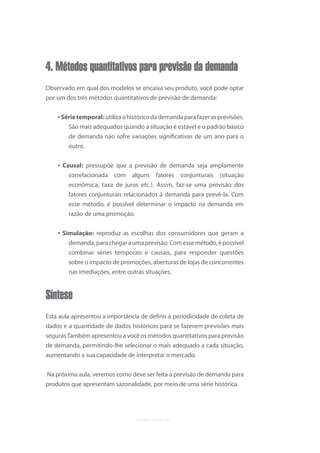 4. Métodos quantitativos para previsão da demanda
Observado em qual dos modelos se encaixa seu produto, você pode optar
por um dos três métodos quantitativos de previsão de demanda:


    • Série temporal: utiliza o histórico da demanda para fazer as previsões.
        São mais adequados quando a situação é estável e o padrão básico
        de demanda não sofre variações signiﬁcativas de um ano para o
        outro.

    • Causal: pressupõe que a previsão de demanda seja amplamente
        correlacionada com alguns fatores conjunturais (situação
        econômica, taxa de juros etc.). Assim, faz-se uma previsão dos
        fatores conjunturais relacionados à demanda para prevê-la. Com
        esse método, é possível determinar o impacto na demanda em
        razão de uma promoção.

    • Simulação: reproduz as escolhas dos consumidores que geram a
        demanda, para chegar a uma previsão. Com esse método, é possível
        combinar séries temporais e causais, para responder questões
        sobre o impacto de promoções, aberturas de lojas de concorrentes
        nas imediações, entre outras situações.


Síntese
Esta aula apresentou a importância de deﬁnir a periodicidade de coleta de
dados e a quantidade de dados históricos para se fazerem previsões mais
seguras.Também apresentou a você os métodos quantitativos para previsão
de demanda, permitindo-lhe selecionar o mais adequado a cada situação,
aumentando a sua capacidade de interpretar o mercado.


Na próxima aula, veremos como deve ser feita a previsão de demanda para
produtos que apresentam sazonalidade, por meio de uma série histórica.
 