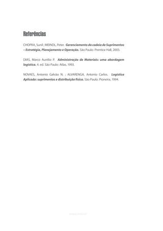 uvb


Referências
CHOPRA, Sunil ; MEINDL, Peter. Gerenciamento da cadeia de Suprimentos
– Estratégia, Planejamento e Operação. São Paulo: Prentice Hall, 2003.


DIAS, Marco Aurélio P. Administração de Materiais: uma abordagem
logística. 4. ed. São Paulo: Atlas, 1993.


NOVAES, Antonio Galvão N. ; ALVARENGA, Antonio Carlos.           Logística
Aplicada: suprimentos e distribuição física. São Paulo: Pioneira, 1994.
 