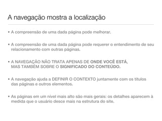 A navegação mostra a localização

• A compreensão de uma dada página pode melhorar.


• A compreensão de uma dada página pode requerer o entendimento de seu
  relacionamento com outras páginas.


• A NAVEGAÇÃO NÃO TRATA APENAS DE ONDE VOCÊ ESTÁ,
  MAS TAMBÉM SOBRE O SIGNIFICADO DO CONTEÚDO.


• A navegação ajuda a DEFINIR O CONTEXTO juntamente com os títulos
  das páginas e outros elementos.


• As páginas em um nível mais alto são mais gerais: os detalhes aparecem à
  medida que o usuário desce mais na estrutura do site.
 