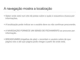 A navegação mostra a localização

• Saber onde está num site dá pistas sobre o quão é exaustiva a busca por
  informações.


• A localização pode indicar se o usuário deve ou não continuar procurando.


• A NAVEGAÇÃO FORNECE UM SENSO DE FECHAMENTO ao procurar por
  informação.


• BREADCUMBS (migalhas de pão) = recordam o usuário sobre de que
  página veio e até que página pode chegar a partir de onde está.
 