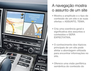 A navegação mostra
o assunto de um site
• Mostra a amplitude e o tipo de
  conteúdo de um site e as suas
  ofertas = ASSUNTO, TEMA.


• Cria uma coerência geral e
  significativa dos assuntos e
  conteúdos e GERA
  EXPECTATIVA.


• O conhecimento dos tópicos
  principais de um site pode
  afetar a abordagem utilizada
  para encontrar informações no
  site.


• Oferece uma visão periférica
  semântica do conteúdo do
 