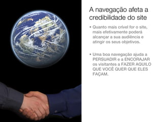 A navegação afeta a
credibilidade do site
• Quanto mais crível for o site,
  mais efetivamente poderá
  alcançar a sua audiência e
  atingir os seus objetivos.


• Uma boa navegação ajuda a
  PERSUADIR e a ENCORAJAR
  os visitantes a FAZER AQUILO
  QUE VOCÊ QUER QUE ELES
  FAÇAM.
 