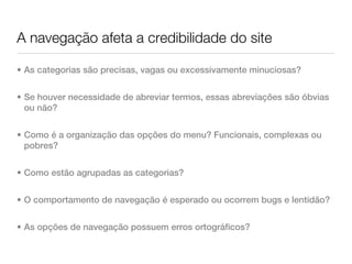 A navegação afeta a credibilidade do site

• As categorias são precisas, vagas ou excessivamente minuciosas?


• Se houver necessidade de abreviar termos, essas abreviações são óbvias
  ou não?


• Como é a organização das opções do menu? Funcionais, complexas ou
  pobres?


• Como estão agrupadas as categorias?


• O comportamento de navegação é esperado ou ocorrem bugs e lentidão?


• As opções de navegação possuem erros ortográficos?
 