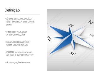 Definição

• É uma ORGANIZAÇÃO
  SISTEMÁTICA dos LINKS
  para:


• Fornecer ACESSO
  À INFORMAÇÃO


• Criar ASSOCIAÇÕES
  COM SIGNIFICADO


• COMO fornecer acesso
  ao que é IMPORTANTE?


• A navegação fornece
 