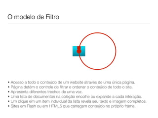 O modelo de Filtro




• Acesso a todo o conteúdo de um website através de uma única página.
• Página detém o controle de filtrar e ordenar o conteúdo de todo o site.
• Apresenta diferentes trechos de uma vez.
• Uma lista de documentos na coleção encolhe ou expande a cada interação.
• Um clique em um item individual da lista revela seu texto e imagem completos.
• Sites em Flash ou em HTML5 que carregam conteúdo no próprio frame.
 