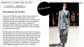 MODA E COMUNICAÇÃO                                            PUC-Minas / Minicurso - Moda e comunicação / agosto 2011
                                                                                                                         1.00
 A MODA ABERTA                                              akubo
                                                     Rei Kaw
 Pluralidade de Estilos
 Na moda de 100 anos, onde a Alta Costura imperava
 soberana, os estilos adotados pelas modas eram
 absolutos. Existia uma coerência entre os criadores que
 estimulavam valores de delicadeza, uma feminilidade
 curada, e elegância e o luxo. Com o impulso do
 sportswear, das modas jovens marginais, dos criadores
 do ready to wear a homogeneidade da moda deu lugar a
 um patchwork de estilos.

 Rei Kawakubo foi criador da marca Comme des Garçon,
 especializada em anti-moda, de design desconstruídos e
 de referências das mais inusitadas. Além da inclusão de
 um look oriental, a Comme des Garçon foi (dos anos 70
 aos 80 e 90) responsável pela disseminação de estilos
 contestadores, nascidos na rua, para o mundo da moda,
 servindo de patamar para a inclusão de “anarquias do
 estilo” (punk, grunge, new wave, etc) ao sistema.
 