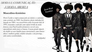 MODA E COMUNICAÇÃO                                                      PUC-Minas / Minicurso - Moda e comunicação / agosto 2011
                                                                                                                                   1.00
 A MODA ABERTA
                                                               Jea n Paul
                                                                G aultier
 Masculino-feminino
 Pierre Cardin se impresssionou pelo seu talento e o contratou
 como assistente em 1980. Sua primeira coleção individual foi
 lançada em 1986 e seu característico estilo irreverente data de
 1991, tornando-o conhecido como enfant terrible da moda
 francesa. Jean-Paul Gaultier promoveu o uso de saias,
 especialmente sutiãs, para os homens. Causou grande impacto
 nos desfiles ao usar modelos pouco convencionais, como homens
 idosos e mulheres gordas, modelos tatuadas e com piercings,
 entre outras excentricidades.
                                                      (wikipedia)
 