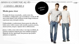 MODA E COMUNICAÇÃO                                                          PUC-Minas / Minicurso - Moda e comunicação / agosto 2011
                                                                                                                                       1.00
 A MODA ABERTA
                                                             t- shir ts e
                                                                 jeans
 Moda para viver
 O tempo do êxtase encantado, , assim como dos
 escândalos e indignações, que escandiram a moda de 100
 anos estão findos, mais nenhuma moda chega realmente
 a provocar uma comoção coletiva.

 Uniformidade e conformismo fazem parte do utilizo de
 looks como t-shirt e jeans: todo mundo se parece, jovens,
 menos jovens, moças e rapazes não se diferenciam.

 Jeans e t-shirt, como toda moda, é um traje escolhido, de
 maneira nenhuma imposto por uma tradição qualquer.
 Depende da livre apreciação das pessoas que podem
 adotá-lo ou rejeitá-lo.
 