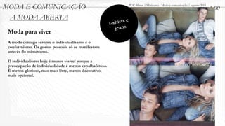 MODA E COMUNICAÇÃO                                                      PUC-Minas / Minicurso - Moda e comunicação / agosto 2011
                                                                                                                                   1.00
 A MODA ABERTA
                                                         t- shir ts e
                                                             jeans
 Moda para viver
 A moda conjuga sempre o individualisamo e o
 conformismo. Os gostos pessoais só se manifestam
 através do mimetismo.

 O individualismo hoje é menos visível porque a
 preocupacão de individualidade é menos espalhafatosa.
 É menos glorioso, mas mais livre, menos decorativo,
 mais opcional.
 