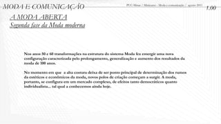 MODA E COMUNICAÇÃO                                             PUC-Minas / Minicurso - Moda e comunicação / agosto 2011
                                                                                                                          1.00
 A MODA ABERTA
 Segunda fase da Moda moderna


       Nos anos 50 e 60 transformações na estrutura do sistema Moda fez emergir uma nova
       configuração caracterizada pelo prolongamento, generalização e aumento dos resultados da
       moda de 100 anos.

       No momento em que a alta costura deixa de ser ponto principal de determinação dos rumos
       da estéticos e econômicos da moda, novos polos de criação começam a surgir. A moda,
       portanto, se configura em um mercado complexo, de efeitos tanto democráticos quanto
       individualista... tal qual a conhecemos ainda hoje.
 