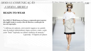 MODA E COMUNICAÇÃO                                                    PUC-Minas / Minicurso - Moda e comunicação / agosto 2011
                                                                                                                                 1.00
 A MODA ABERTA
 READY-TO-WEAR

 Em 1949 J. C Weill lança na frança a expressão pret-à-porter
 (do inglês ready to wear) a fim de libertar a confecção de
 sua má reputação.

 “ à diferença da confecção, o pret-à-porter engajou-se no caminho
 novo de produzir industrialmente roupas acessíveis a todos e ainda
 assim “moda” inspiradas nas últimas tendências do momento.”
                                 Lipovetsky - O Império de Efêmero
 